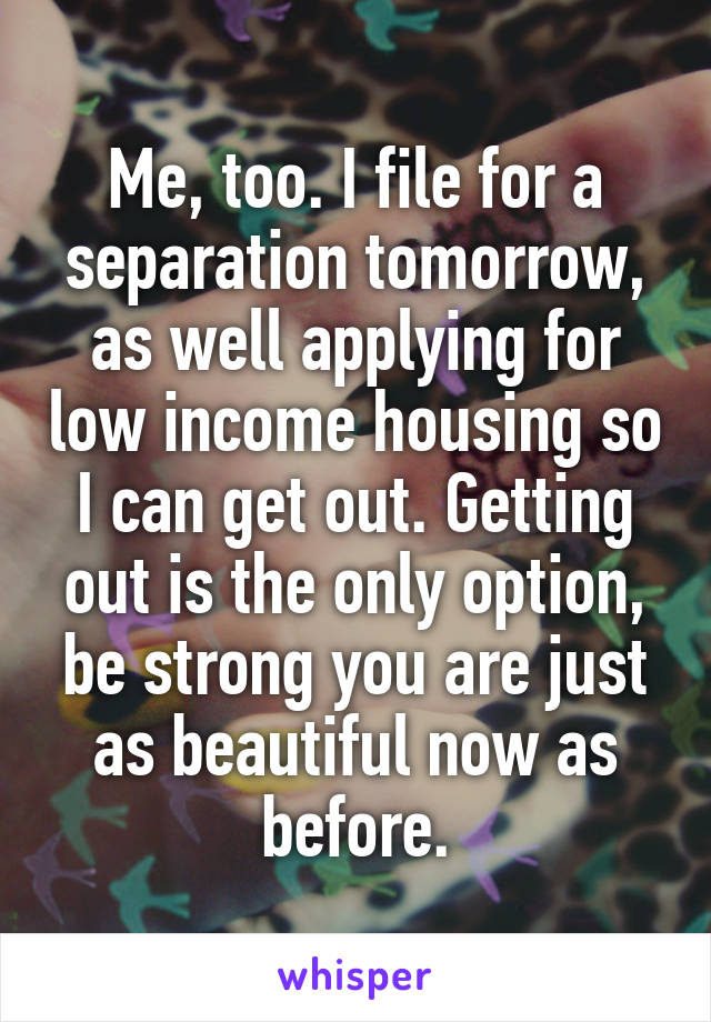 Me, too. I file for a separation tomorrow, as well applying for low income housing so I can get out. Getting out is the only option, be strong you are just as beautiful now as before.