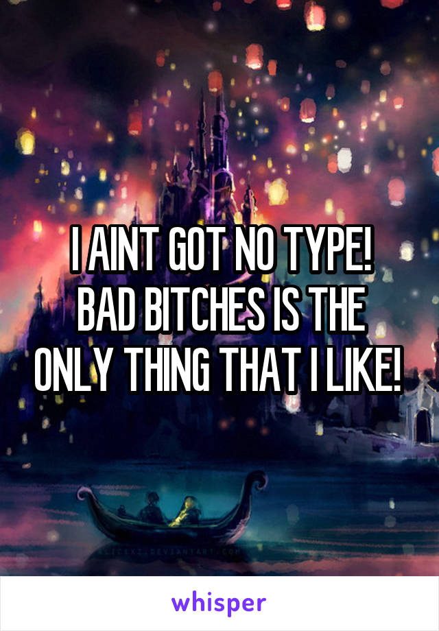 I AINT GOT NO TYPE!
BAD BITCHES IS THE ONLY THING THAT I LIKE! 