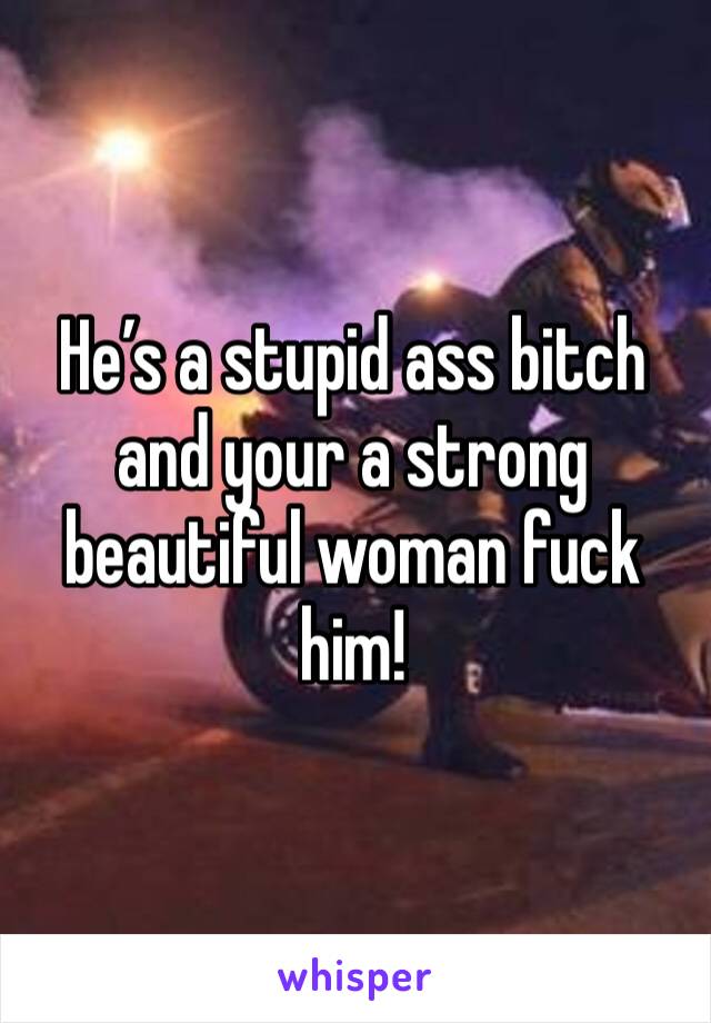 He’s a stupid ass bitch and your a strong beautiful woman fuck him!