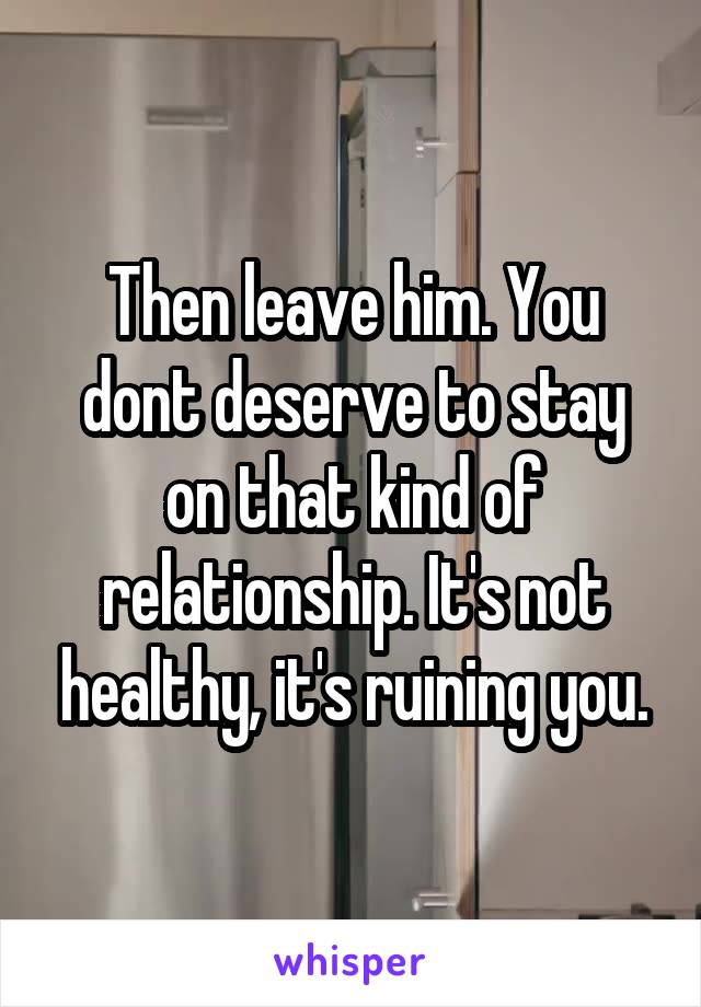 Then leave him. You dont deserve to stay on that kind of relationship. It's not healthy, it's ruining you.