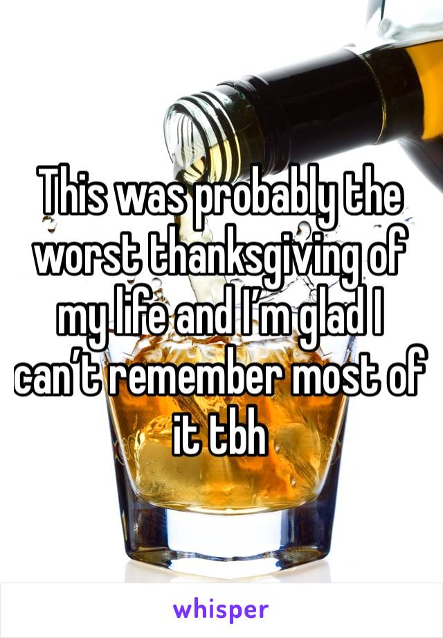 This was probably the worst thanksgiving of my life and I’m glad I can’t remember most of it tbh