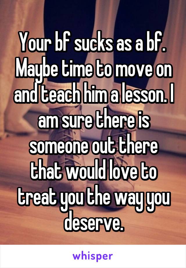 Your bf sucks as a bf.  Maybe time to move on and teach him a lesson. I am sure there is someone out there that would love to treat you the way you deserve.