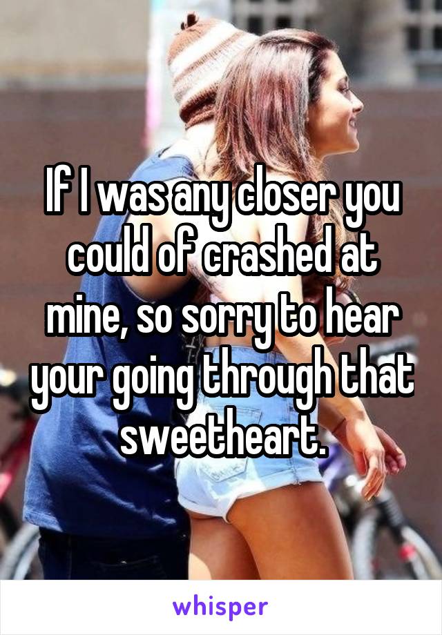 If I was any closer you could of crashed at mine, so sorry to hear your going through that sweetheart.