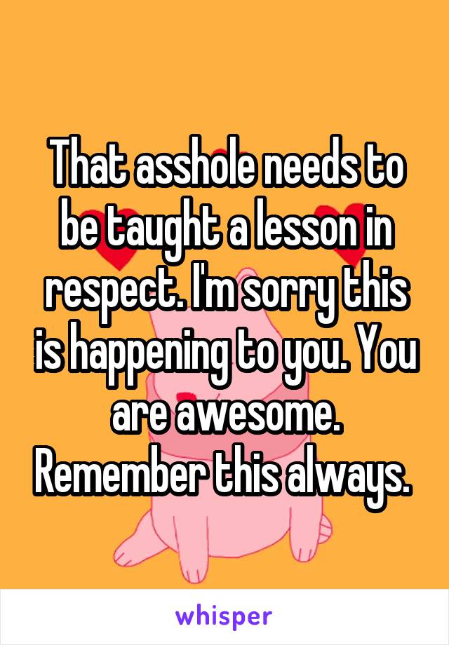 That asshole needs to be taught a lesson in respect. I'm sorry this is happening to you. You are awesome. Remember this always. 