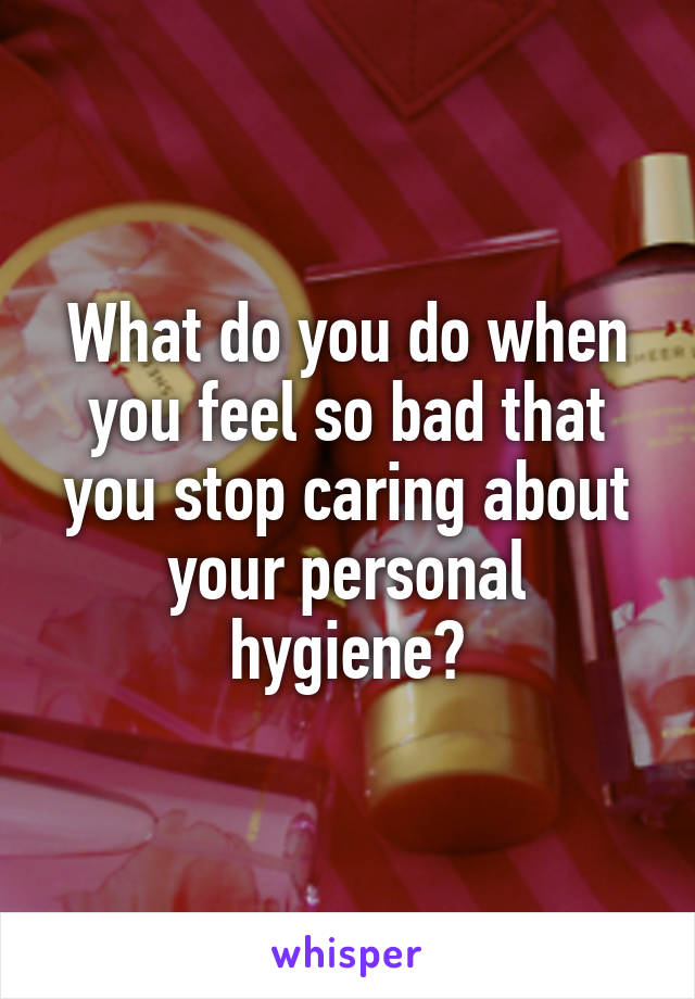 What do you do when you feel so bad that you stop caring about your personal hygiene?