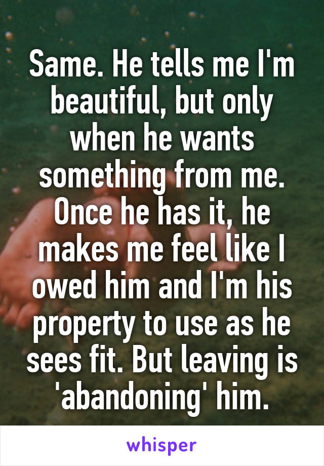 Same. He tells me I'm beautiful, but only when he wants something from me. Once he has it, he makes me feel like I owed him and I'm his property to use as he sees fit. But leaving is 'abandoning' him.