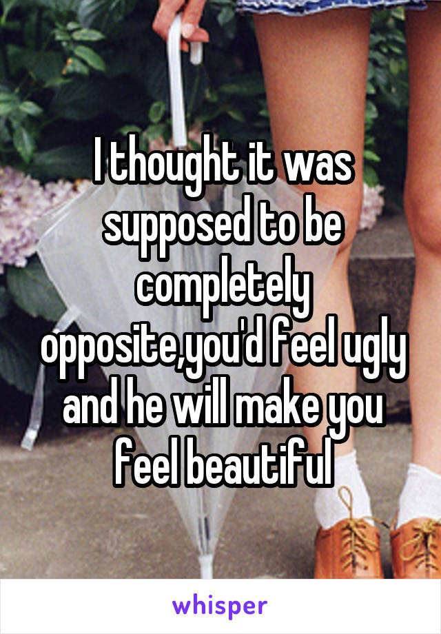 I thought it was supposed to be completely opposite,you'd feel ugly and he will make you feel beautiful