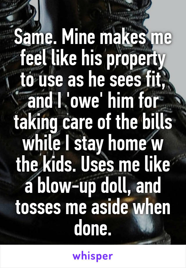 Same. Mine makes me feel like his property to use as he sees fit, and I 'owe' him for taking care of the bills while I stay home w the kids. Uses me like a blow-up doll, and tosses me aside when done.