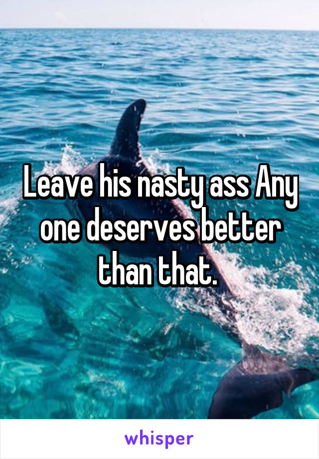 Leave his nasty ass Any one deserves better than that. 