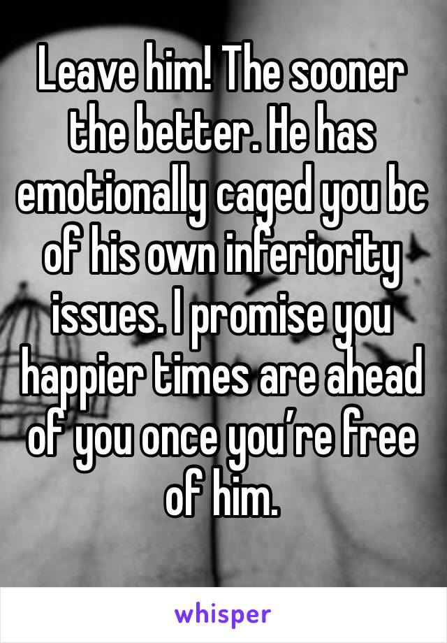 Leave him! The sooner the better. He has emotionally caged you bc of his own inferiority issues. I promise you happier times are ahead of you once you’re free of him. 