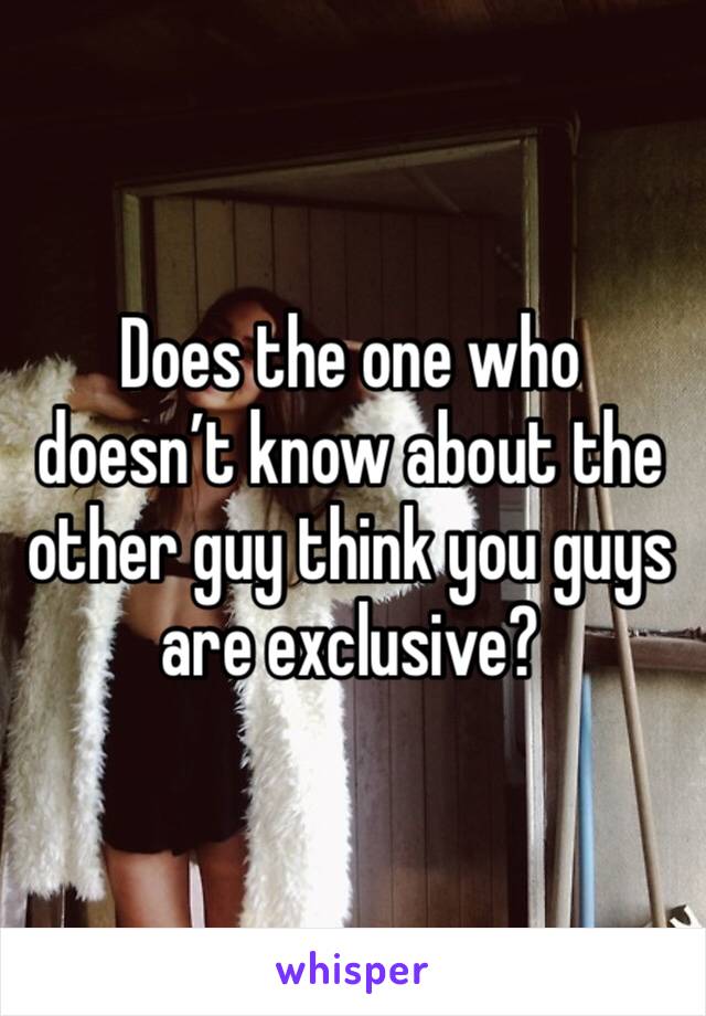 Does the one who doesn’t know about the other guy think you guys are exclusive?