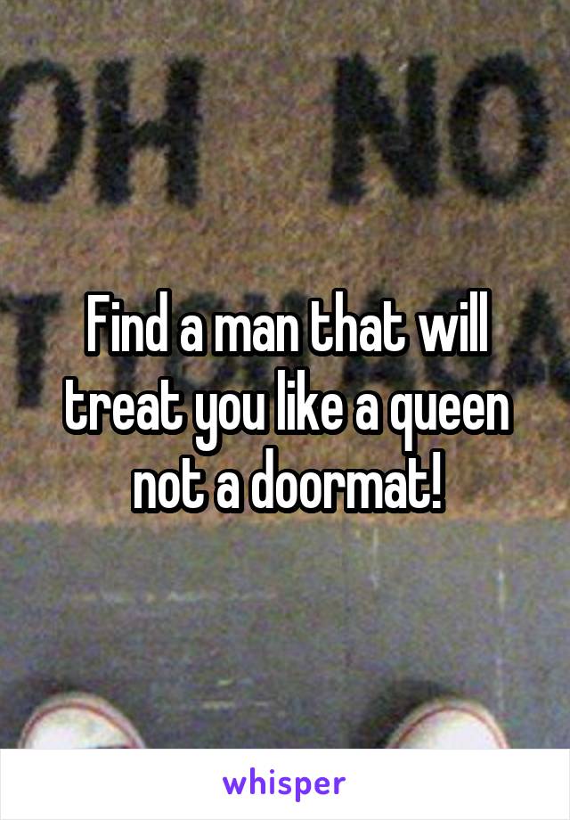 Find a man that will treat you like a queen not a doormat!