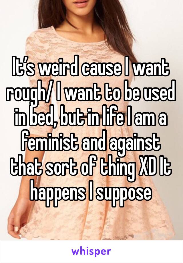 It’s weird cause I want rough/ I want to be used in bed, but in life I am a feminist and against that sort of thing XD It happens I suppose