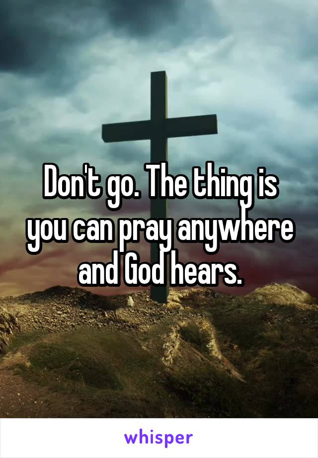 Don't go. The thing is you can pray anywhere and God hears.
