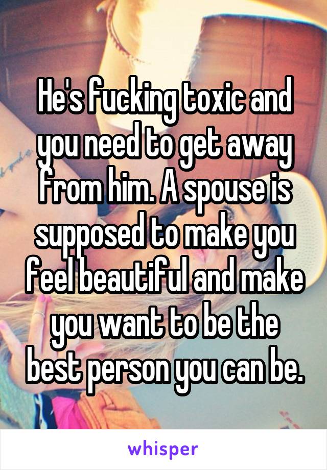 He's fucking toxic and you need to get away from him. A spouse is supposed to make you feel beautiful and make you want to be the best person you can be.