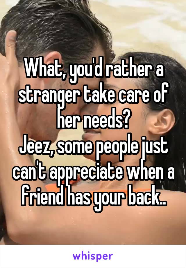 What, you'd rather a stranger take care of her needs?
Jeez, some people just can't appreciate when a friend has your back..