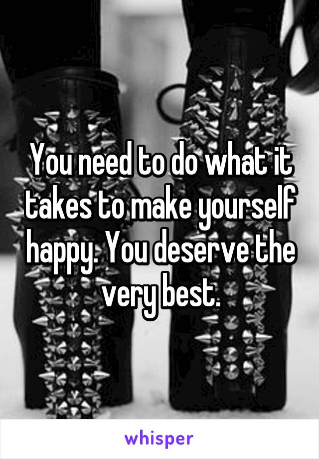 You need to do what it takes to make yourself happy. You deserve the very best.