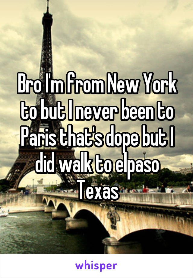 Bro I'm from New York to but I never been to Paris that's dope but I did walk to elpaso Texas