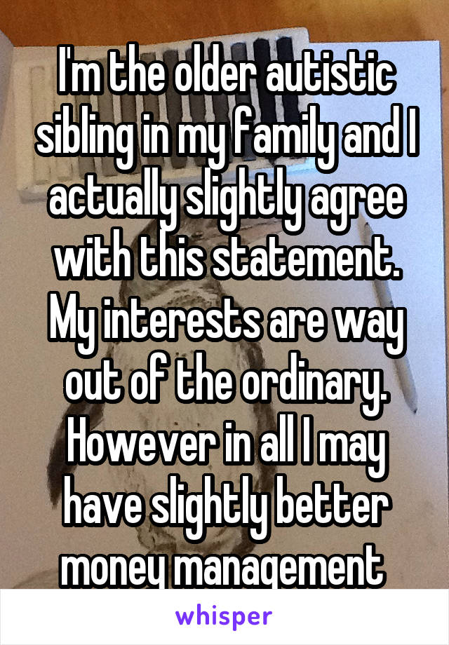 I'm the older autistic sibling in my family and I actually slightly agree with this statement. My interests are way out of the ordinary. However in all I may have slightly better money management 