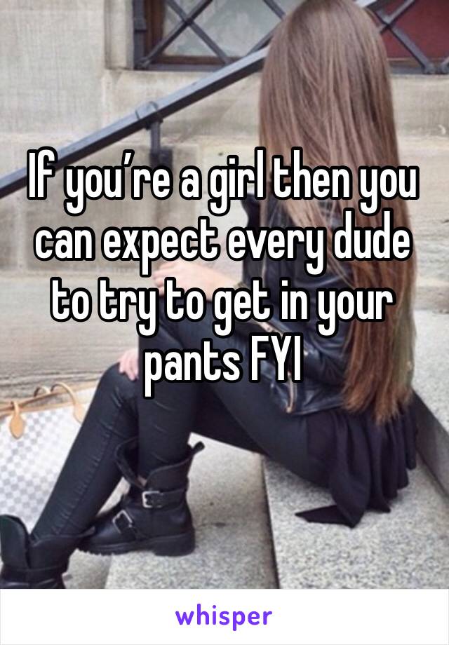 If you’re a girl then you can expect every dude to try to get in your pants FYI 