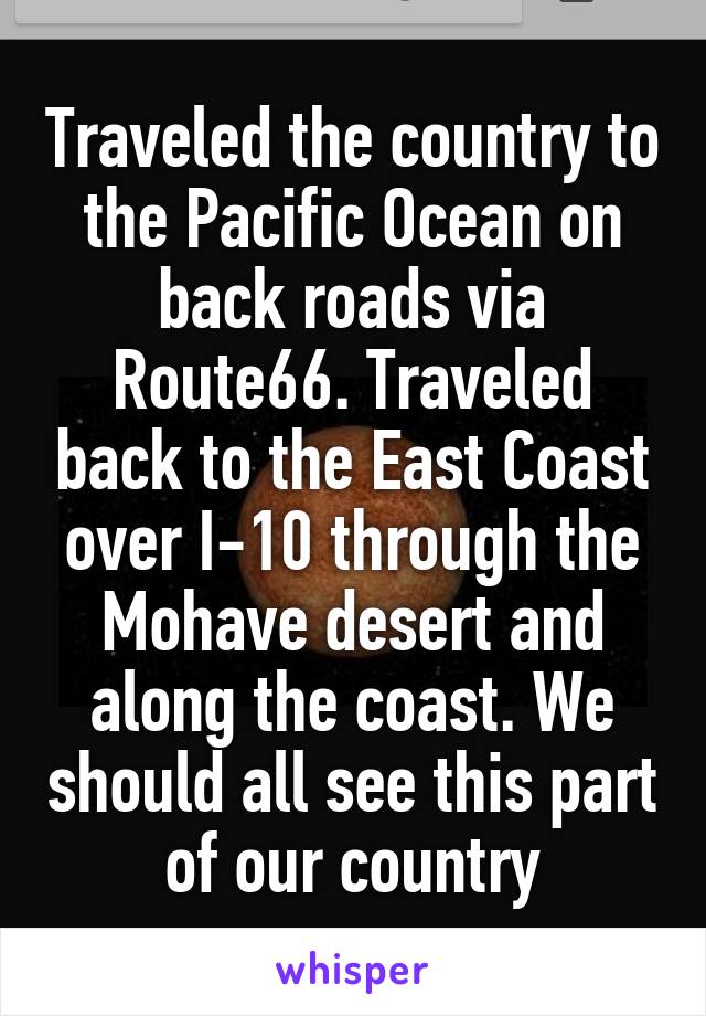 Traveled the country to the Pacific Ocean on back roads via Route66. Traveled back to the East Coast over I-10 through the Mohave desert and along the coast. We should all see this part of our country