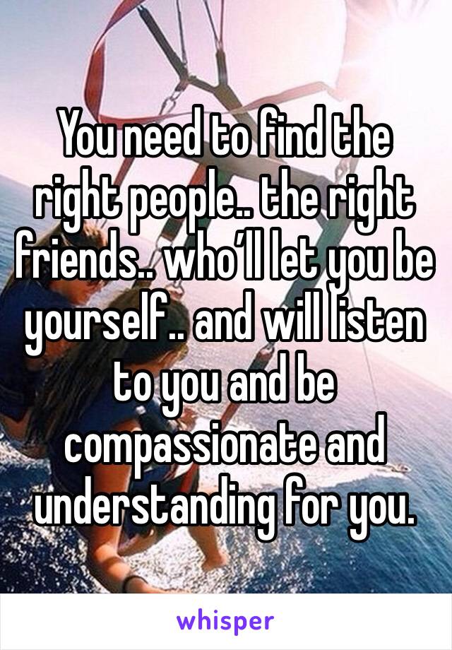 You need to find the right people.. the right friends.. who’ll let you be yourself.. and will listen to you and be compassionate and understanding for you.