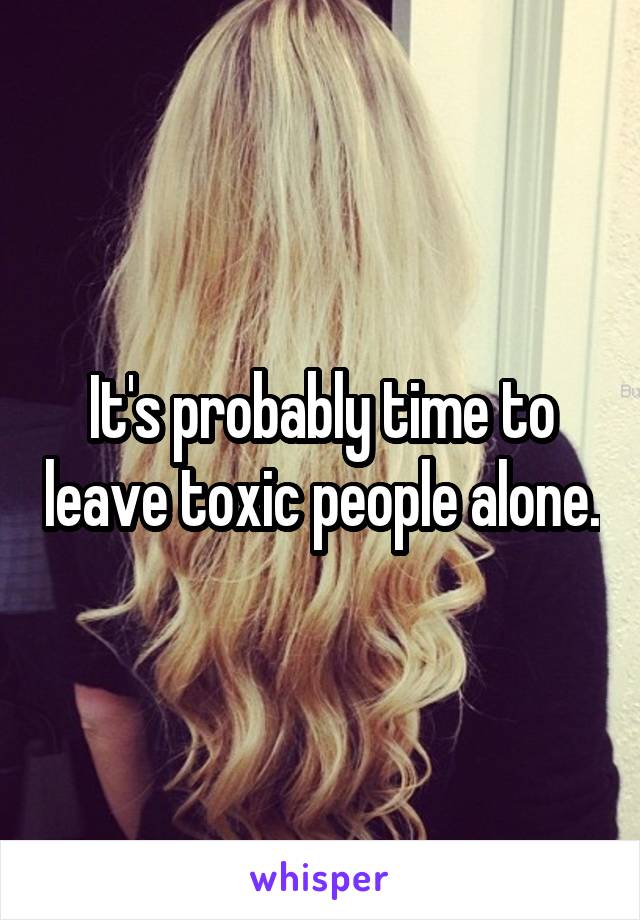 It's probably time to leave toxic people alone.