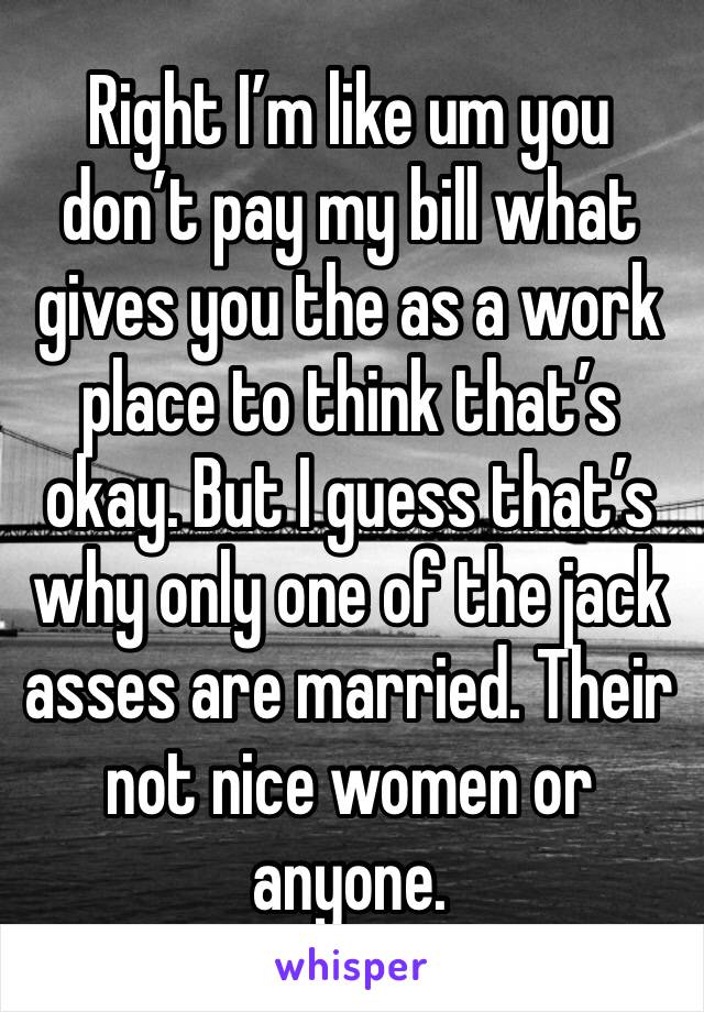 Right I’m like um you don’t pay my bill what gives you the as a work place to think that’s okay. But I guess that’s why only one of the jack asses are married. Their not nice women or anyone.