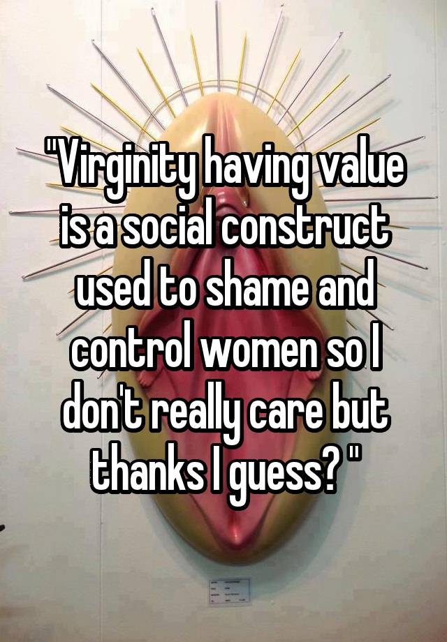 Virginity Having Value Is A Social Construct Used To Shame And Control Women So I Dont Really 