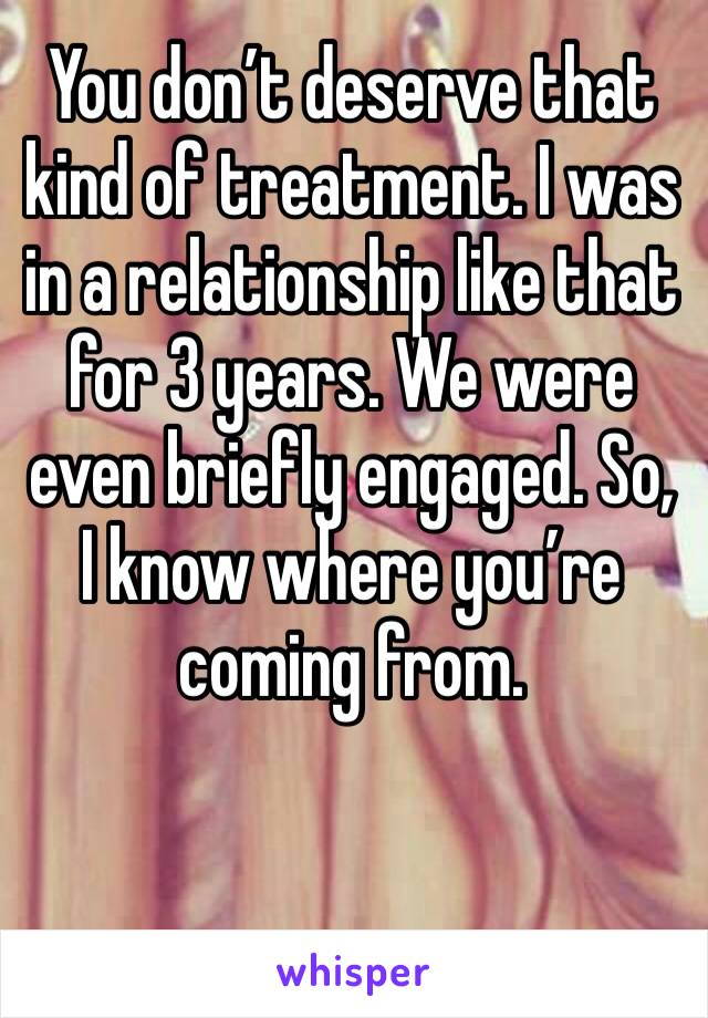 You don’t deserve that kind of treatment. I was in a relationship like that for 3 years. We were even briefly engaged. So, I know where you’re coming from.