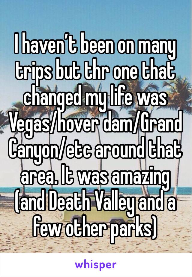 I haven’t been on many trips but thr one that changed my life was Vegas/hover dam/Grand Canyon/etc around that area. It was amazing (and Death Valley and a few other parks)