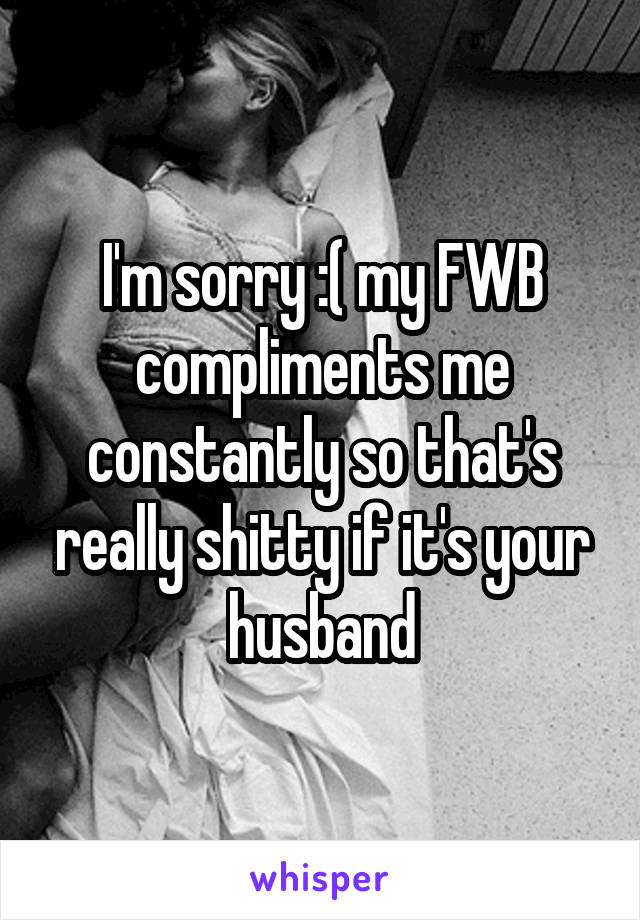 I'm sorry :( my FWB compliments me constantly so that's really shitty if it's your husband