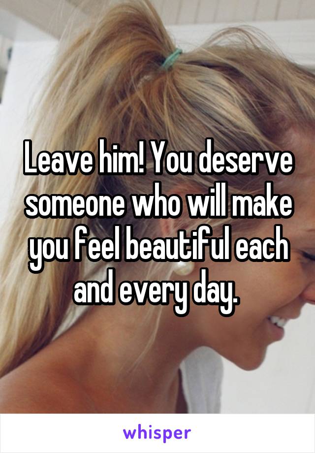 Leave him! You deserve someone who will make you feel beautiful each and every day. 