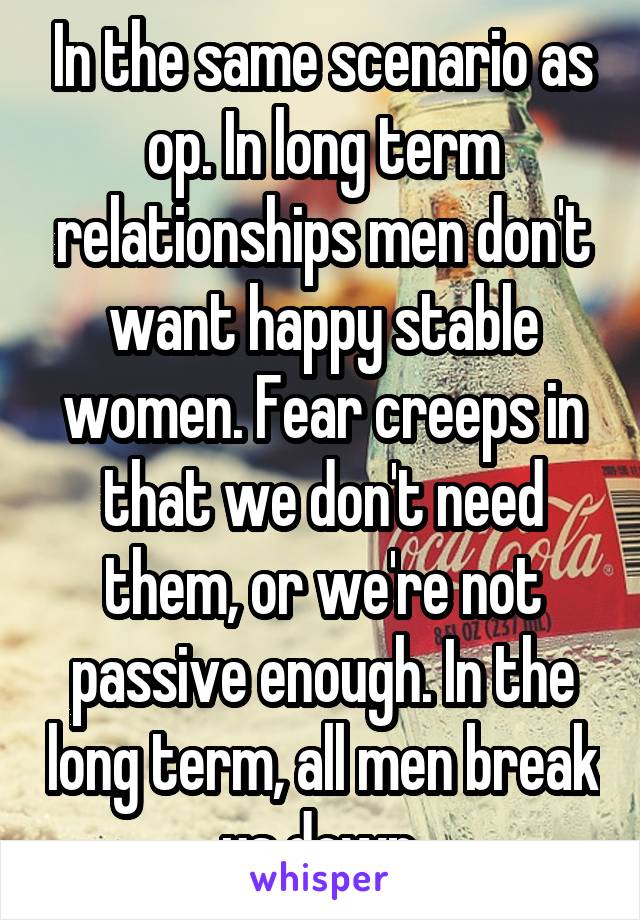 In the same scenario as op. In long term relationships men don't want happy stable women. Fear creeps in that we don't need them, or we're not passive enough. In the long term, all men break us down.