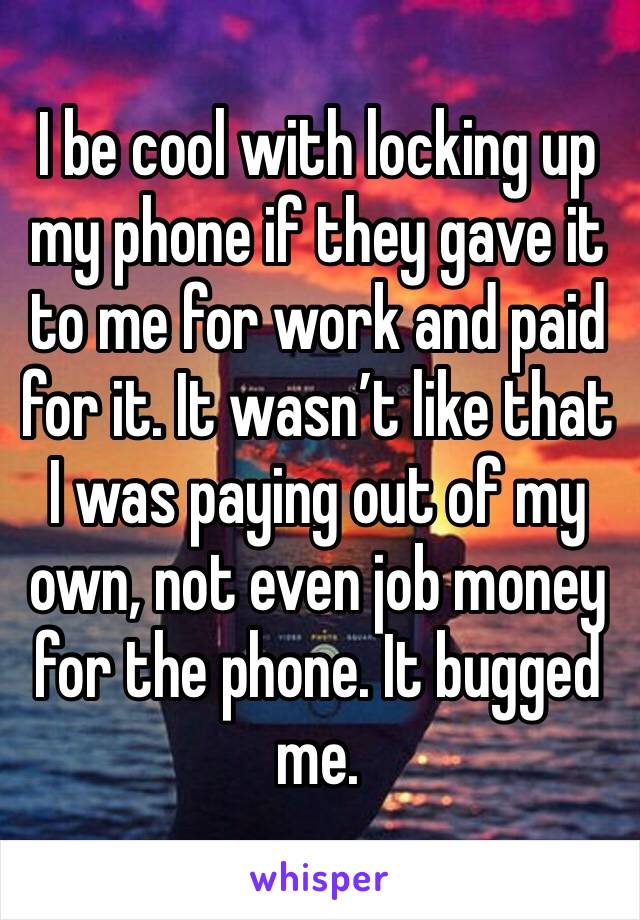 I be cool with locking up my phone if they gave it to me for work and paid for it. It wasn’t like that I was paying out of my own, not even job money for the phone. It bugged me. 