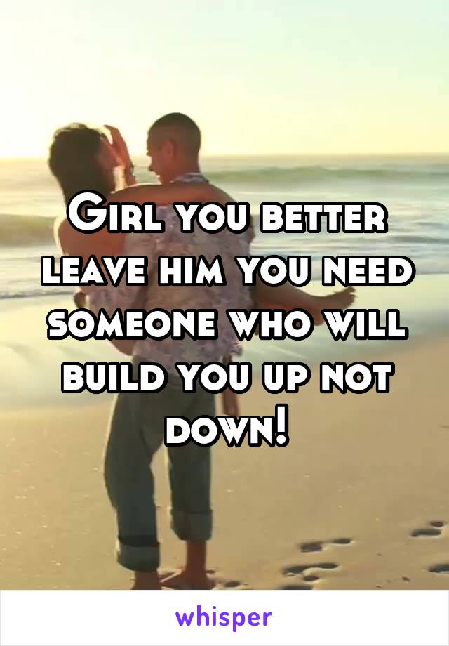 Girl you better leave him you need someone who will build you up not down!