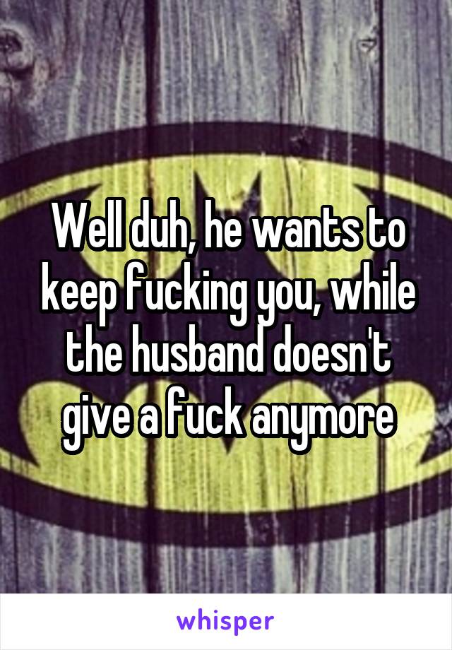 Well duh, he wants to keep fucking you, while the husband doesn't give a fuck anymore