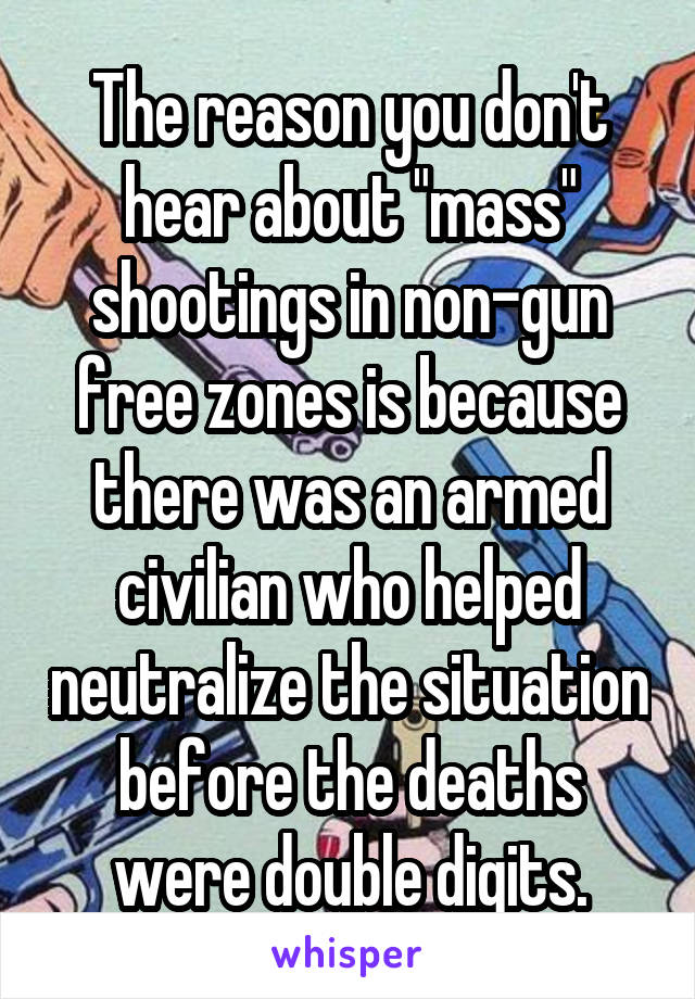 The reason you don't hear about "mass" shootings in non-gun free zones is because there was an armed civilian who helped neutralize the situation before the deaths were double digits.
