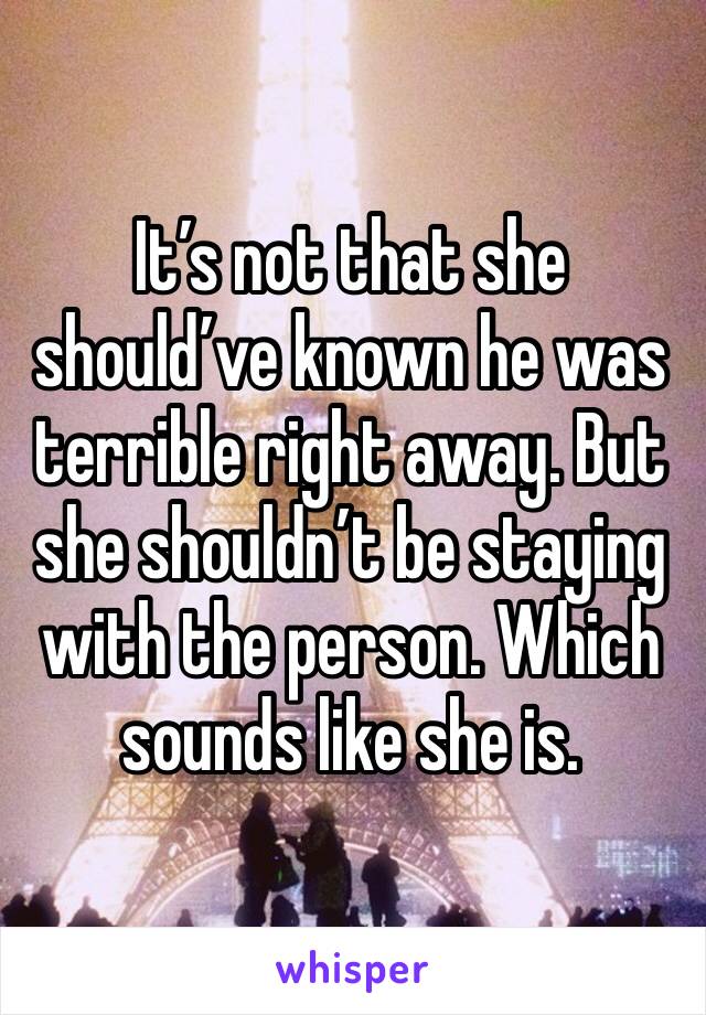 It’s not that she should’ve known he was terrible right away. But she shouldn’t be staying with the person. Which sounds like she is. 