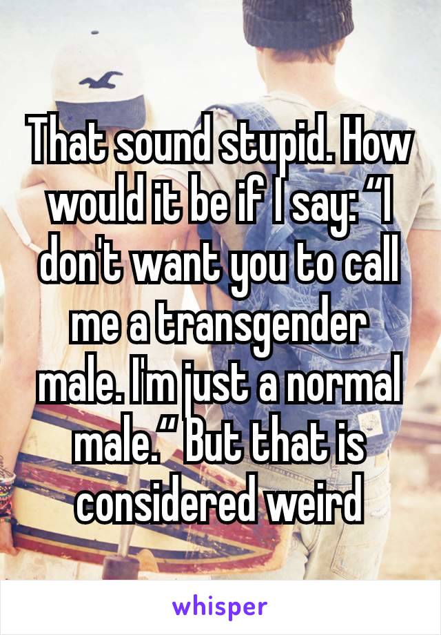 That sound stupid. How would it be if I say: “I don't want you to call me a transgender male. I'm just a normal male.“ But that is considered weird