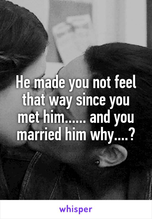 He made you not feel that way since you met him...... and you married him why....?