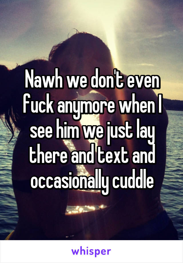 Nawh we don't even fuck anymore when I see him we just lay there and text and occasionally cuddle