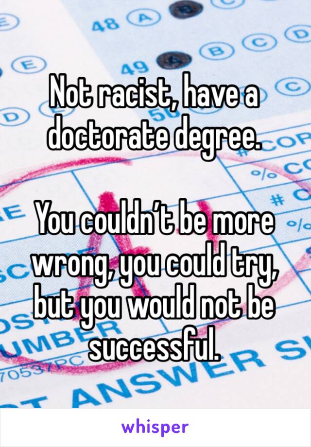 Not racist, have a doctorate degree. 

You couldn’t be more wrong, you could try, but you would not be successful. 
