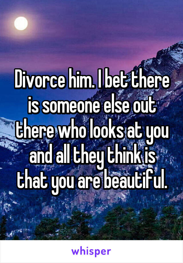 Divorce him. I bet there is someone else out there who looks at you and all they think is that you are beautiful.