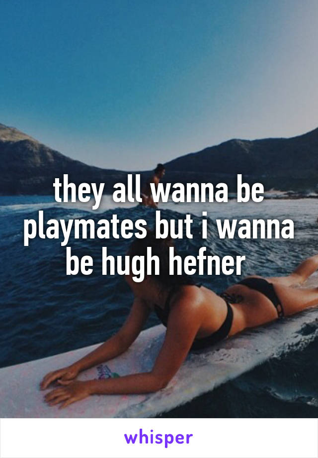 they all wanna be playmates but i wanna be hugh hefner 