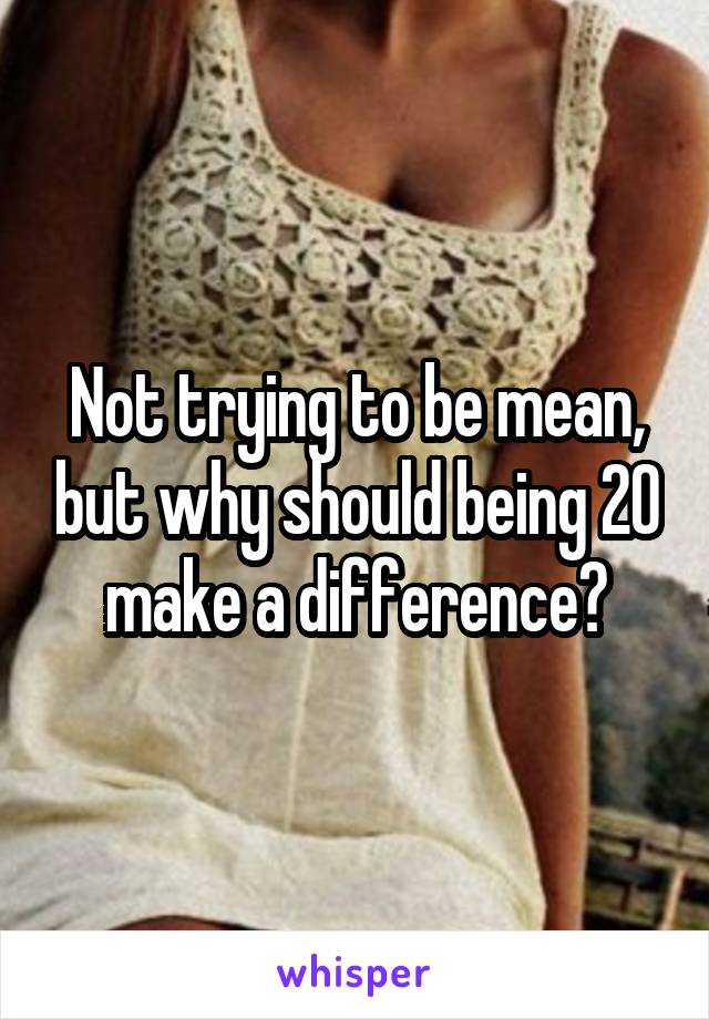 Not trying to be mean, but why should being 20 make a difference?