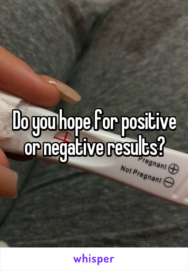 Do you hope for positive or negative results?