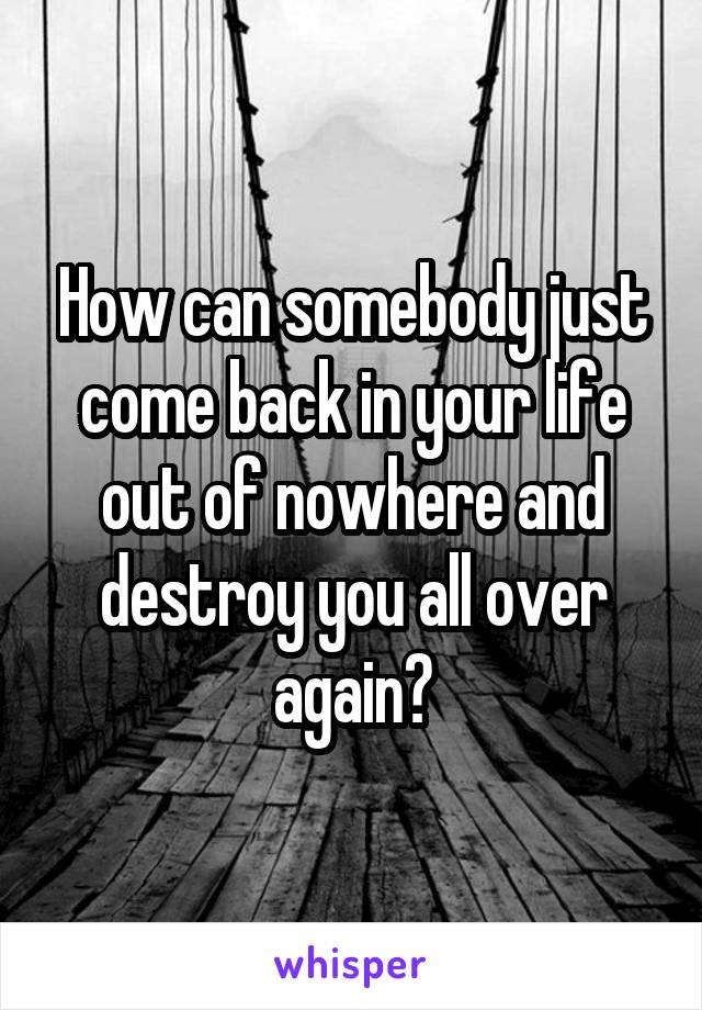 How can somebody just come back in your life out of nowhere and destroy you all over again?