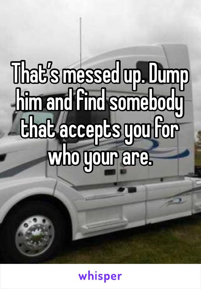 That’s messed up. Dump him and find somebody that accepts you for who your are.