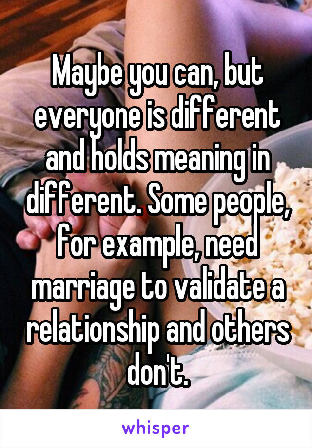 Maybe you can, but everyone is different and holds meaning in different. Some people, for example, need marriage to validate a relationship and others don't.